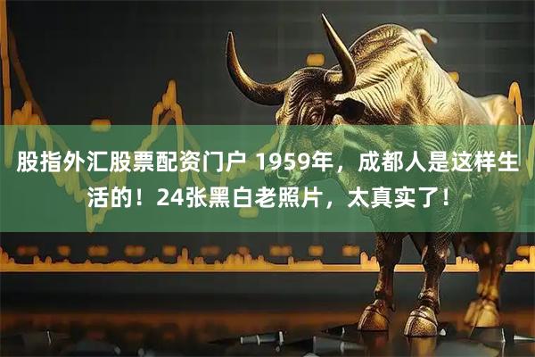 股指外汇股票配资门户 1959年，成都人是这样生活的！24张黑白老照片，太真实了！