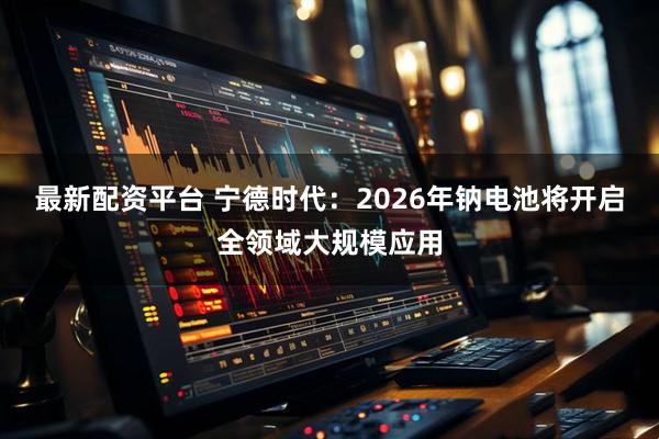 最新配资平台 宁德时代：2026年钠电池将开启全领域大规模应用