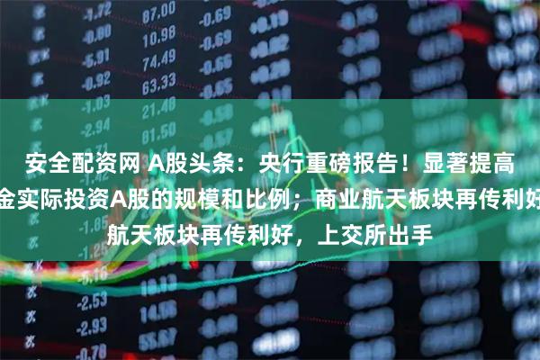 安全配资网 A股头条：央行重磅报告！显著提高各类中长期资金实际投资A股的规模和比例；商业航天板块再传利好，上交所出手