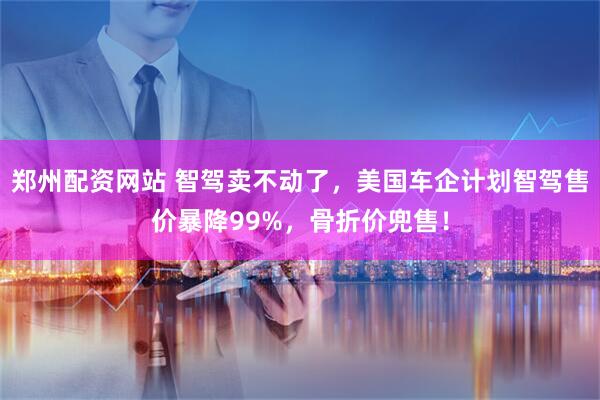 郑州配资网站 智驾卖不动了，美国车企计划智驾售价暴降99%，骨折价兜售！
