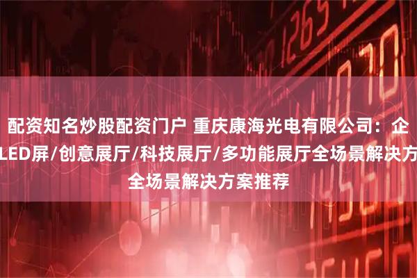 配资知名炒股配资门户 重庆康海光电有限公司：企业展厅LED屏/创意展厅/科技展厅/多功能展厅全场景解决方案推荐