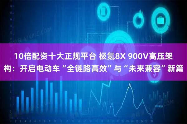 10倍配资十大正规平台 极氪8X 900V高压架构：开启电动车“全链路高效”与“未来兼容”新篇