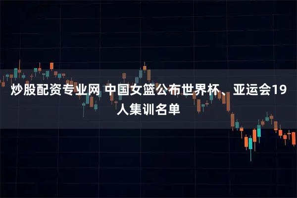 炒股配资专业网 中国女篮公布世界杯、亚运会19人集训名单